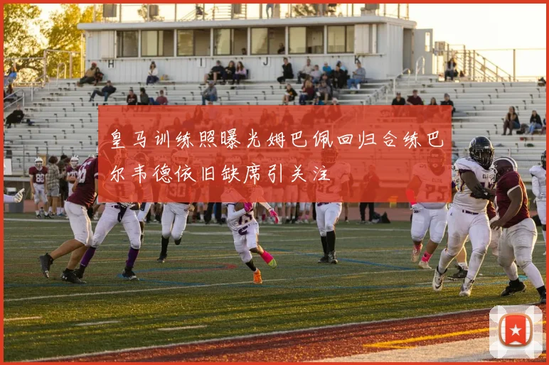 皇马训练照曝光姆巴佩回归合练巴尔韦德依旧缺席引关注