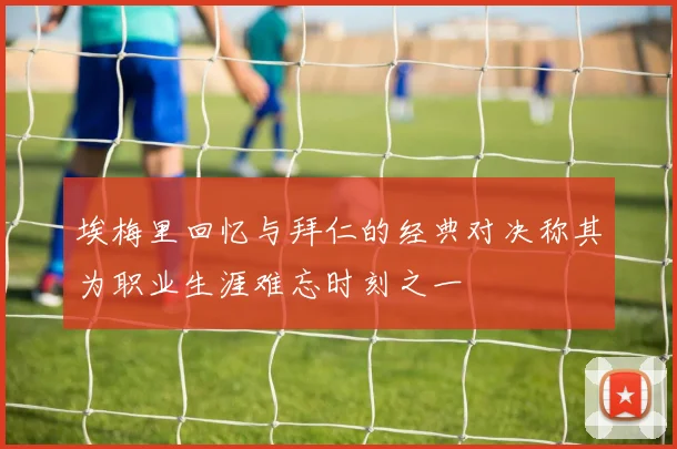 埃梅里回忆与拜仁的经典对决称其为职业生涯难忘时刻之一
