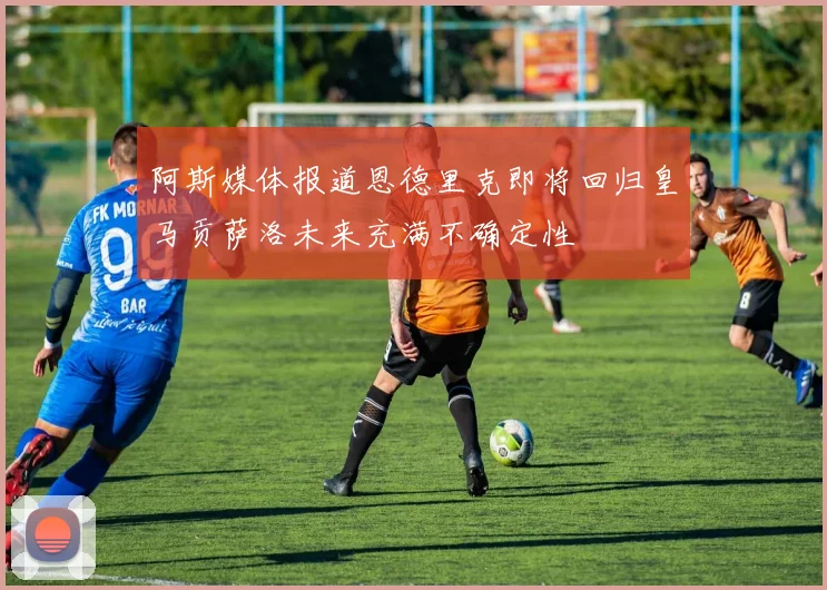阿斯媒体报道恩德里克即将回归皇马贡萨洛未来充满不确定性