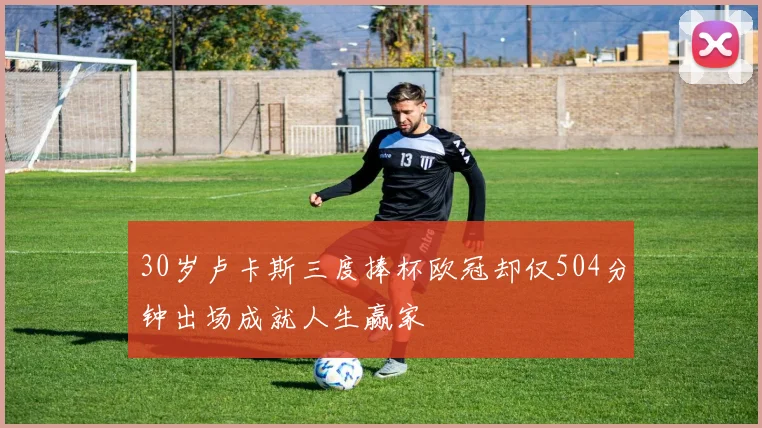 30岁卢卡斯三度捧杯欧冠却仅504分钟出场成就人生赢家