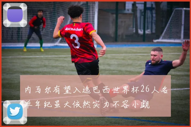 内马尔有望入选巴西世界杯26人名单年纪虽大依然实力不容小觑