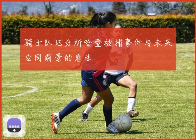 骑士队记分析哈登被捕事件与未来合同前景的看法