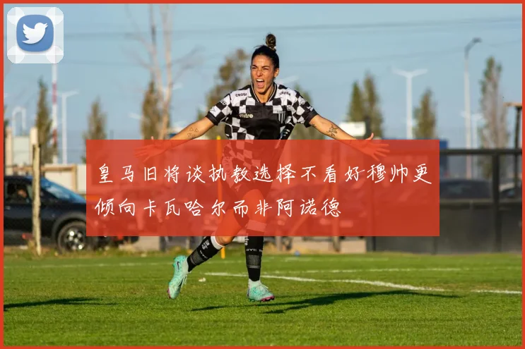 皇马旧将谈执教选择不看好穆帅更倾向卡瓦哈尔而非阿诺德