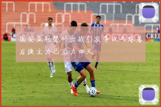 国安亚冠替补出战引发争议两球落后换主力已无力回天