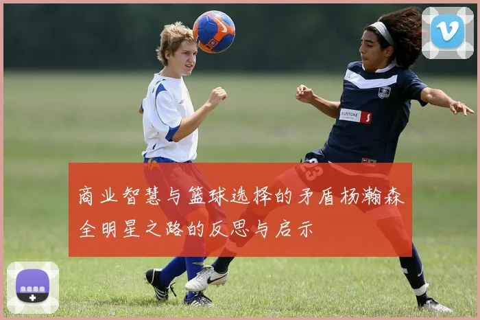 商业智慧与篮球选择的矛盾杨瀚森全明星之路的反思与启示