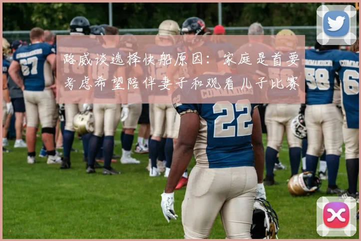 路威谈选择快船原因：家庭是首要考虑希望陪伴妻子和观看儿子比赛