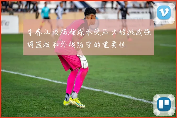 李春江谈杨瀚森承受压力的挑战强调篮板和外线防守的重要性