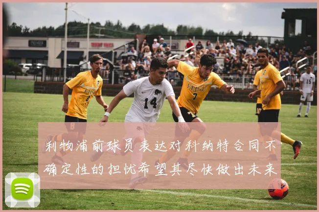 利物浦前球员表达对科纳特合同不确定性的担忧希望其尽快做出未来决定