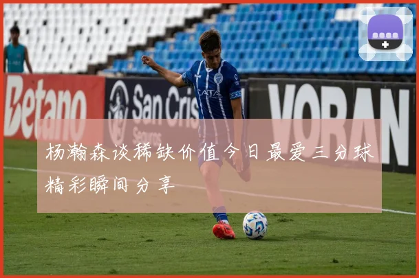 杨瀚森谈稀缺价值今日最爱三分球精彩瞬间分享