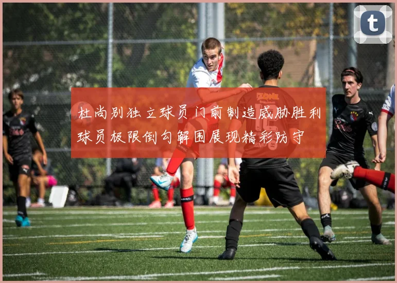 杜尚别独立球员门前制造威胁胜利球员极限倒勾解围展现精彩防守
