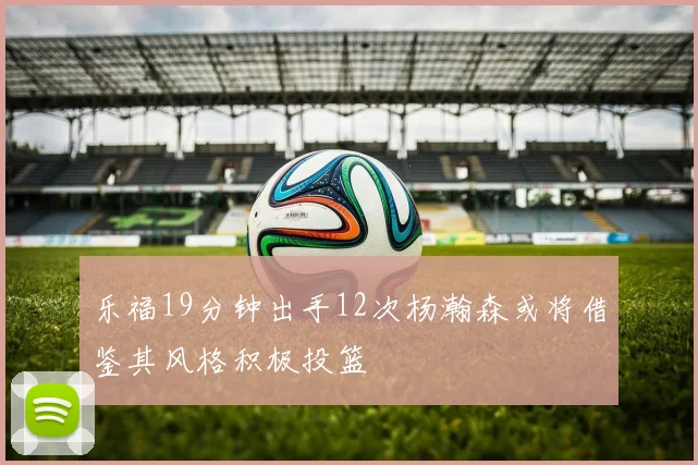 乐福19分钟出手12次杨瀚森或将借鉴其风格积极投篮