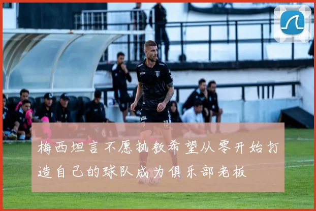 梅西坦言不愿执教希望从零开始打造自己的球队成为俱乐部老板