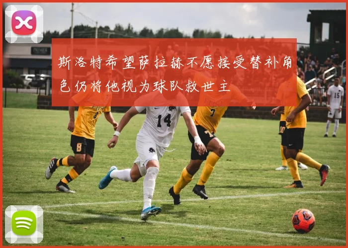 斯洛特希望萨拉赫不愿接受替补角色仍将他视为球队救世主