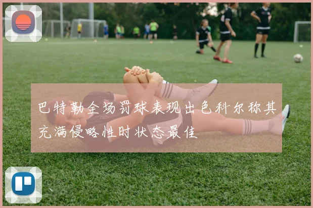 巴特勒全场罚球表现出色科尔称其充满侵略性时状态最佳