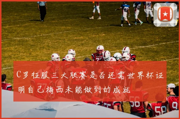 C罗征服三大联赛是否还需世界杯证明自己梅西未能做到的成就
