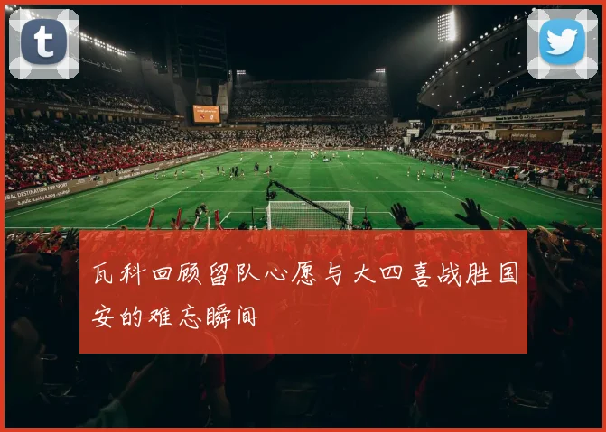 瓦科回顾留队心愿与大四喜战胜国安的难忘瞬间