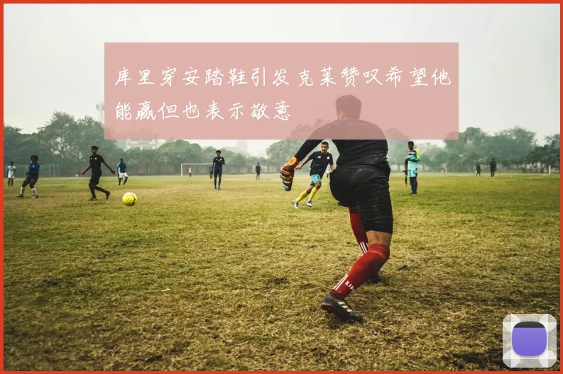库里穿安踏鞋引发克莱赞叹希望他能赢但也表示敬意