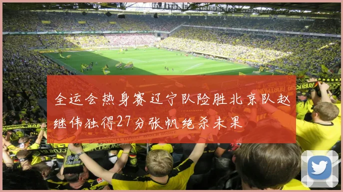 全运会热身赛辽宁队险胜北京队赵继伟独得27分张帆绝杀未果