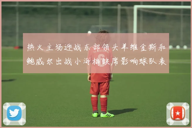 热火主场迎战东部领头羊维金斯和鲍威尔出战小海梅缺席影响球队表现