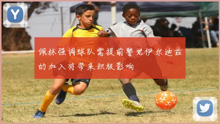 佩林强调球队需提前警觉伊尔迪兹的加入将带来积极影响