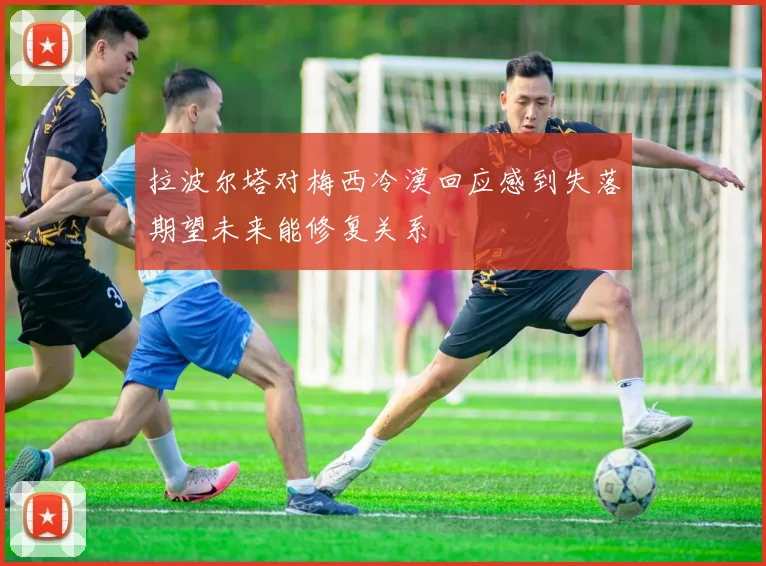 拉波尔塔对梅西冷漠回应感到失落期望未来能修复关系