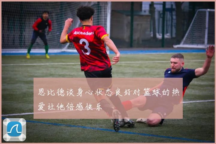 恩比德谈身心状态良好对篮球的热爱让他倍感快乐