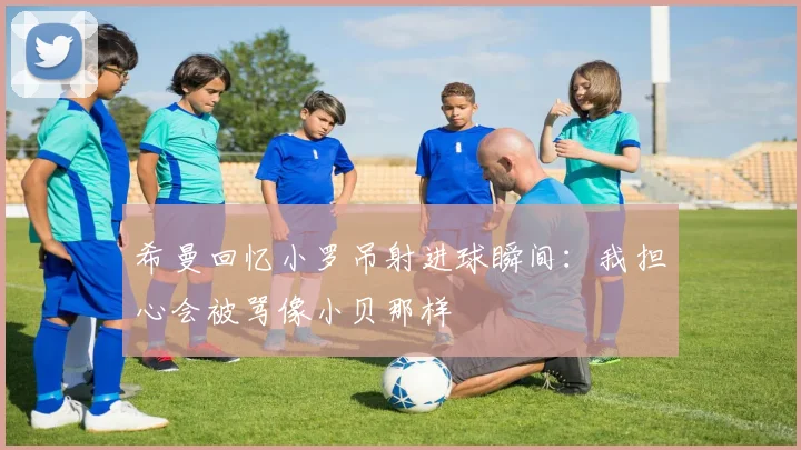希曼回忆小罗吊射进球瞬间：我担心会被骂像小贝那样