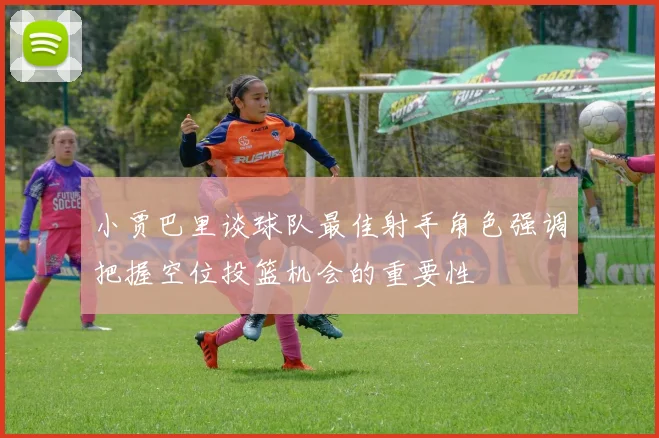 小贾巴里谈球队最佳射手角色强调把握空位投篮机会的重要性