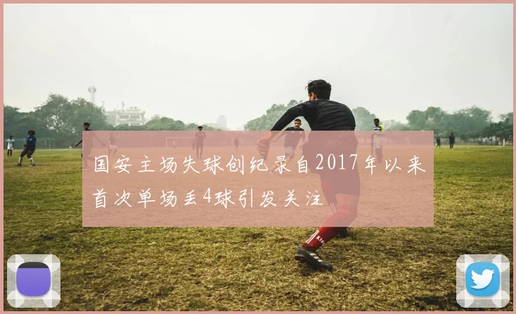 国安主场失球创纪录自2017年以来首次单场丢4球引发关注