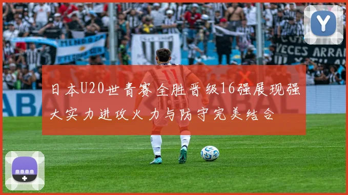 日本U20世青赛全胜晋级16强展现强大实力进攻火力与防守完美结合